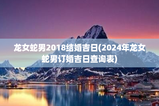 龙女蛇男2018结婚吉日(2024年龙女蛇男订婚吉日查询表)第1张-八字查询