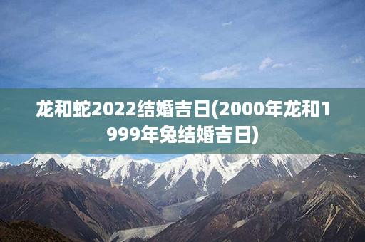 龙和蛇2022结婚吉日(2000年龙和1999年兔结婚吉日)第1张-八字查询