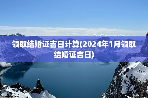 领取结婚证吉日计算(2024年1月领取结婚证吉日)第1张-八字查询