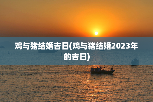 鸡与猪结婚吉日(鸡与猪结婚2023年的吉日)第1张-八字查询