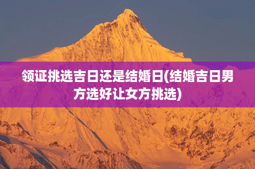 领证挑选吉日还是结婚日(结婚吉日男方选好让女方挑选)第1张-八字查询