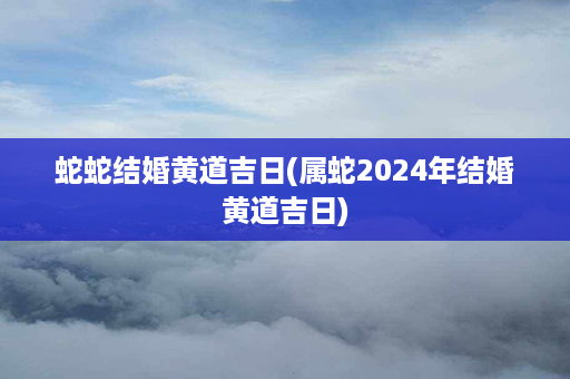 蛇蛇结婚黄道吉日(属蛇2024年结婚黄道吉日)第1张-八字查询