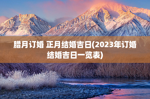 腊月订婚 正月结婚吉日(2023年订婚结婚吉日一览表)第1张-八字查询