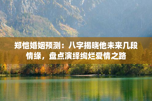 郑恺婚姻预测：八字揭晓他未来几段情缘，盘点演绎绚烂爱情之路第1张-八字查询