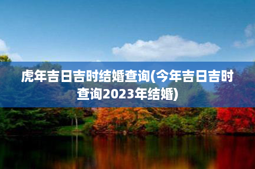 虎年吉日吉时结婚查询(今年吉日吉时查询2023年结婚)第1张-八字查询