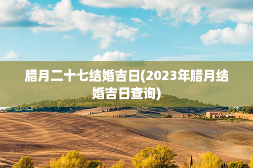 腊月二十七结婚吉日(2023年腊月结婚吉日查询)第1张-八字查询