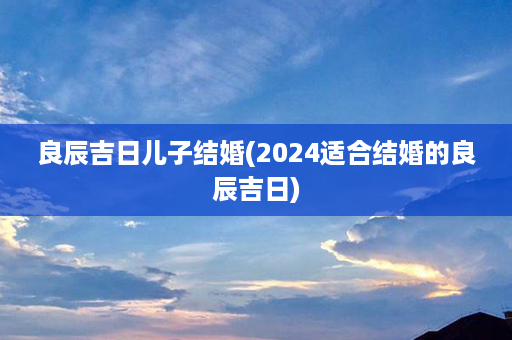 良辰吉日儿子结婚(2024适合结婚的良辰吉日)第1张-八字查询