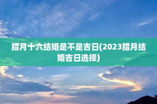 腊月十六结婚是不是吉日(2023腊月结婚吉日选择)第1张-八字查询