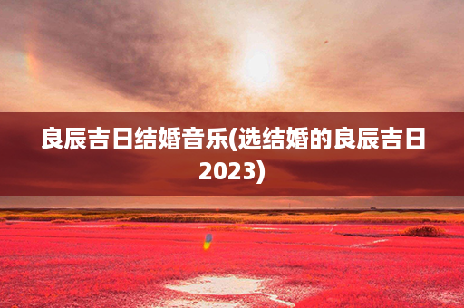 良辰吉日结婚音乐(选结婚的良辰吉日2023)第1张-八字查询