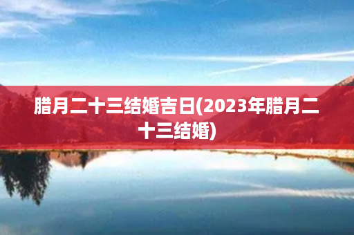 腊月二十三结婚吉日(2023年腊月二十三结婚)第1张-八字查询