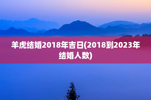 羊虎结婚2018年吉日(2018到2023年结婚人数)第1张-八字查询