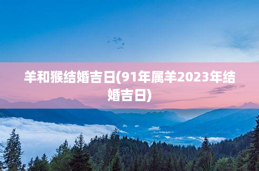 羊和猴结婚吉日(91年属羊2023年结婚吉日)第1张-八字查询