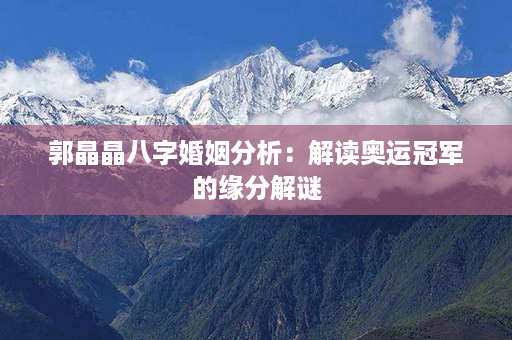 郭晶晶八字婚姻分析：解读奥运冠军的缘分解谜第1张-八字查询