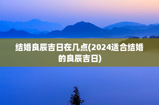 结婚良辰吉日在几点(2024适合结婚的良辰吉日)第1张-八字查询