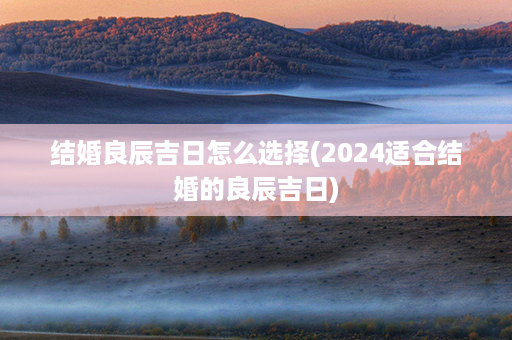 结婚良辰吉日怎么选择(2024适合结婚的良辰吉日)第1张-八字查询