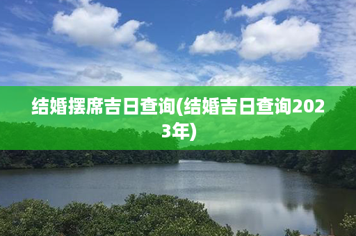 结婚摆席吉日查询(结婚吉日查询2023年)第1张-八字查询