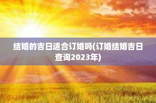 结婚的吉日适合订婚吗(订婚结婚吉日查询2023年)第1张-八字查询