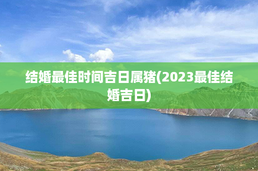 结婚最佳时间吉日属猪(2023最佳结婚吉日)第1张-八字查询