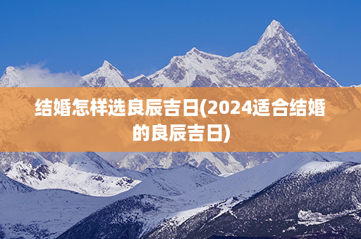 结婚怎样选良辰吉日(2024适合结婚的良辰吉日)第1张-八字查询