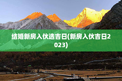 结婚新房入伙选吉日(新房入伙吉日2023)第1张-八字查询