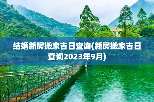 结婚新房搬家吉日查询(新房搬家吉日查询2023年9月)第1张-八字查询