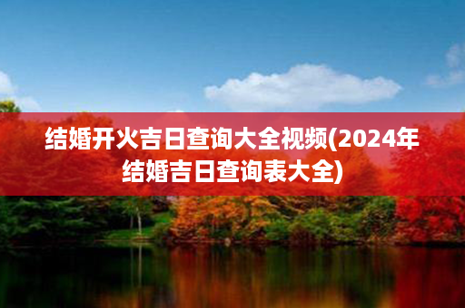 结婚开火吉日查询大全视频(2024年结婚吉日查询表大全)第1张-八字查询