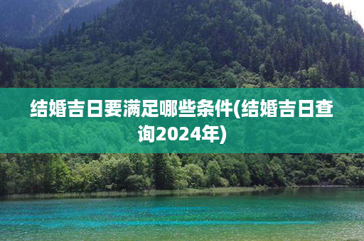 结婚吉日要满足哪些条件(结婚吉日查询2024年)第1张-八字查询