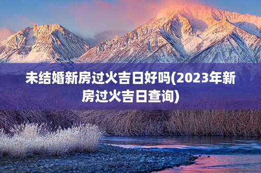 未结婚新房过火吉日好吗(2023年新房过火吉日查询)第1张-八字查询