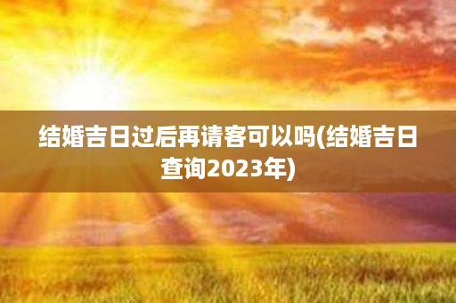 结婚吉日过后再请客可以吗(结婚吉日查询2023年)第1张-八字查询