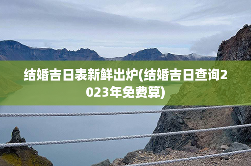 结婚吉日表新鲜出炉(结婚吉日查询2023年免费算)第1张-八字查询