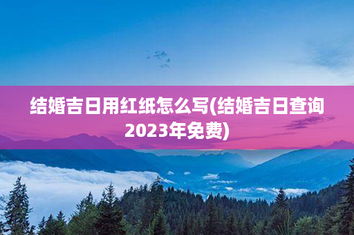 结婚吉日用红纸怎么写(结婚吉日查询2023年免费)第1张-八字查询