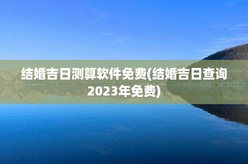 结婚吉日测算软件免费(结婚吉日查询2023年免费)第1张-八字查询