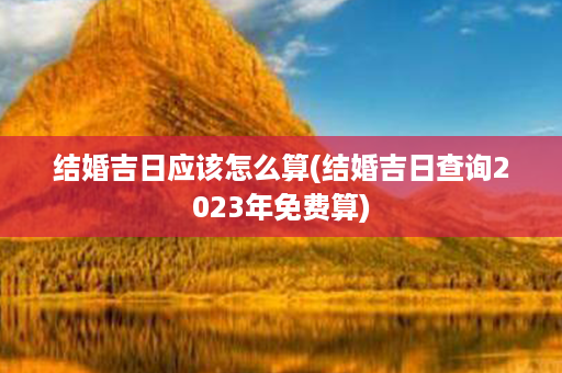 结婚吉日应该怎么算(结婚吉日查询2023年免费算)第1张-八字查询