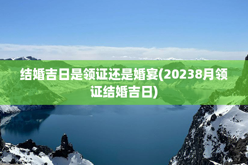 结婚吉日是领证还是婚宴(20238月领证结婚吉日)第1张-八字查询