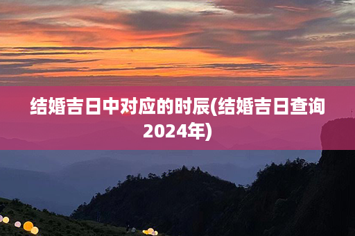 结婚吉日中对应的时辰(结婚吉日查询2024年)第1张-八字查询