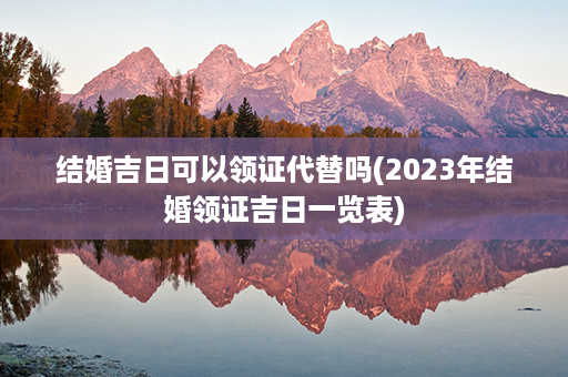 结婚吉日可以领证代替吗(2023年结婚领证吉日一览表)第1张-八字查询