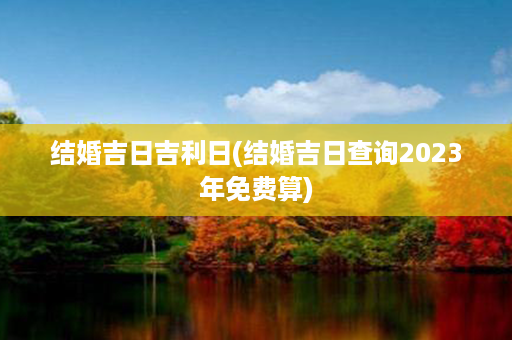 结婚吉日吉利日(结婚吉日查询2023年免费算)第1张-八字查询