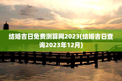 结婚吉日免费测算网2023(结婚吉日查询2023年12月)第1张-八字查询