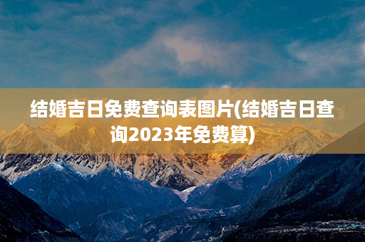 结婚吉日免费查询表图片(结婚吉日查询2023年免费算)第1张-八字查询