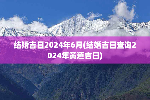 结婚吉日2024年6月(结婚吉日查询2024年黄道吉日)第1张-八字查询