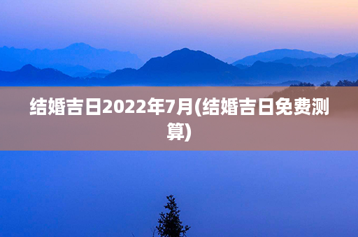 结婚吉日2022年7月(结婚吉日免费测算)第1张-八字查询