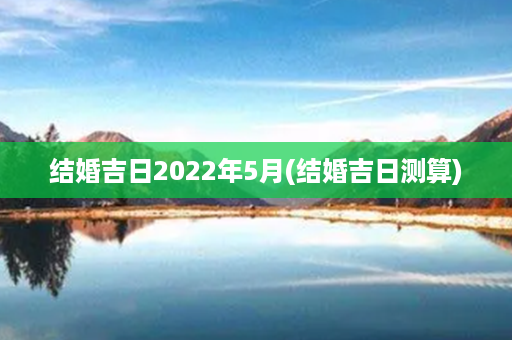 结婚吉日2022年5月(结婚吉日测算)第1张-八字查询