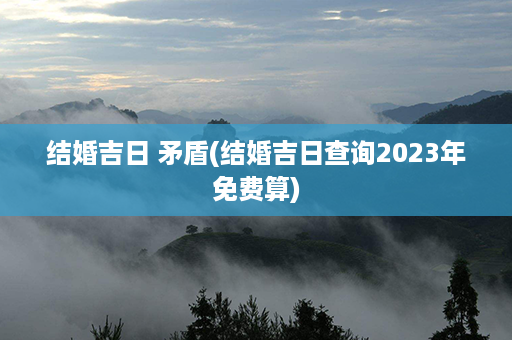 结婚吉日 矛盾(结婚吉日查询2023年免费算)第1张-八字查询