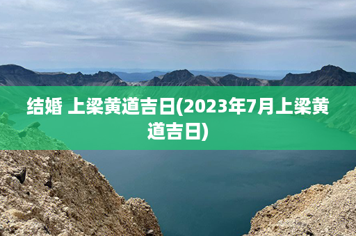 结婚 上梁黄道吉日(2023年7月上梁黄道吉日)第1张-八字查询