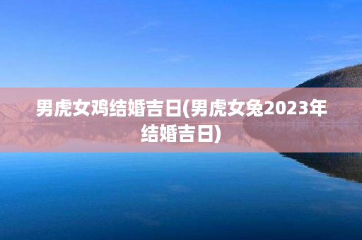 男虎女鸡结婚吉日(男虎女兔2023年结婚吉日)第1张-八字查询