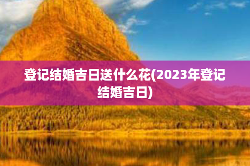 登记结婚吉日送什么花(2023年登记结婚吉日)第1张-八字查询