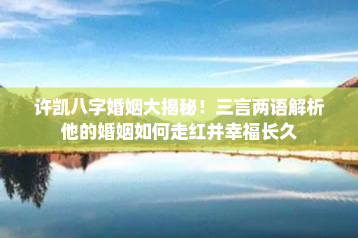 许凯八字婚姻大揭秘！三言两语解析他的婚姻如何走红并幸福长久第1张-八字查询