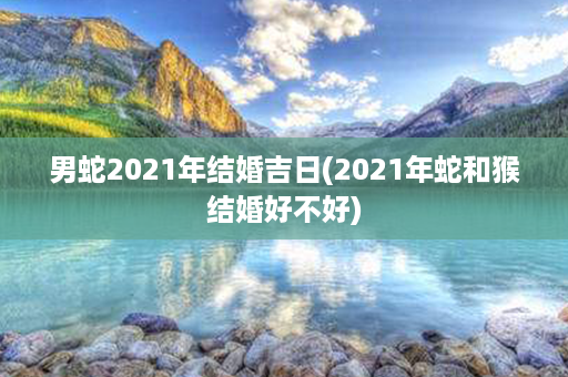 男蛇2021年结婚吉日(2021年蛇和猴结婚好不好)第1张-八字查询