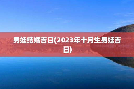 男娃结婚吉日(2023年十月生男娃吉日)第1张-八字查询