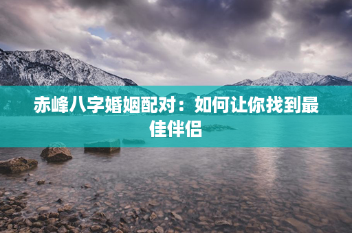 赤峰八字婚姻配对：如何让你找到最佳伴侣第1张-八字查询